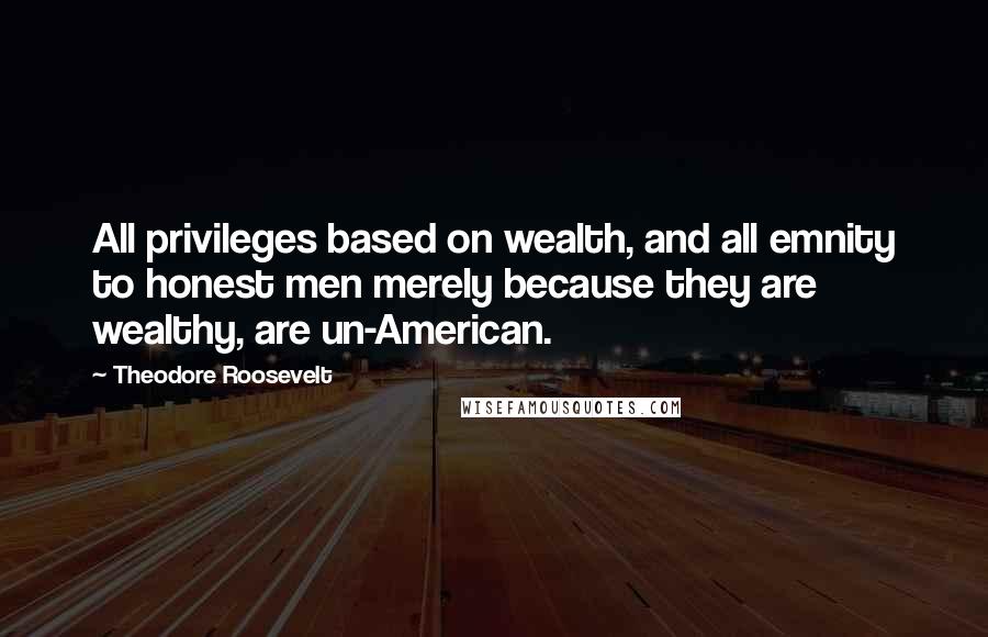 Theodore Roosevelt Quotes: All privileges based on wealth, and all emnity to honest men merely because they are wealthy, are un-American.