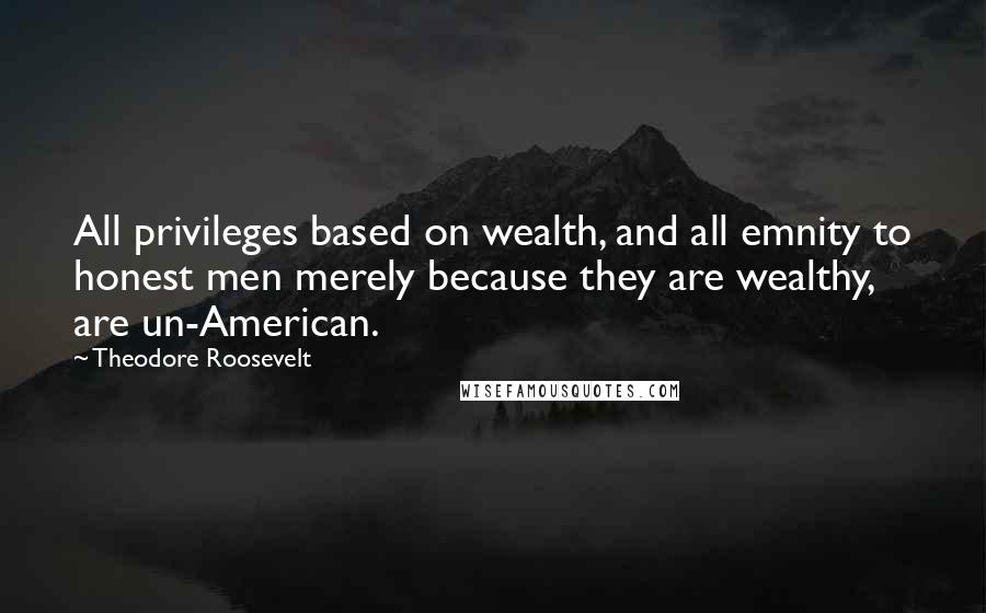 Theodore Roosevelt Quotes: All privileges based on wealth, and all emnity to honest men merely because they are wealthy, are un-American.