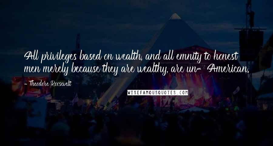 Theodore Roosevelt Quotes: All privileges based on wealth, and all emnity to honest men merely because they are wealthy, are un-American.