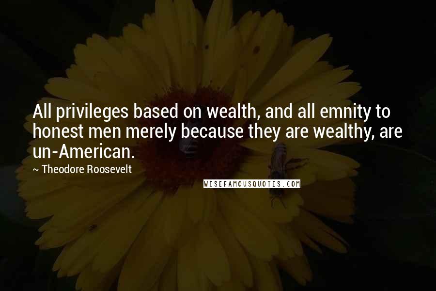 Theodore Roosevelt Quotes: All privileges based on wealth, and all emnity to honest men merely because they are wealthy, are un-American.