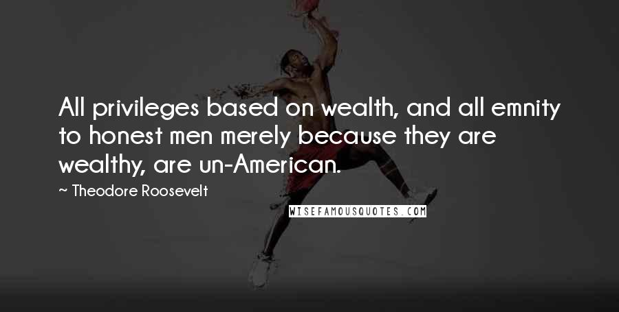 Theodore Roosevelt Quotes: All privileges based on wealth, and all emnity to honest men merely because they are wealthy, are un-American.
