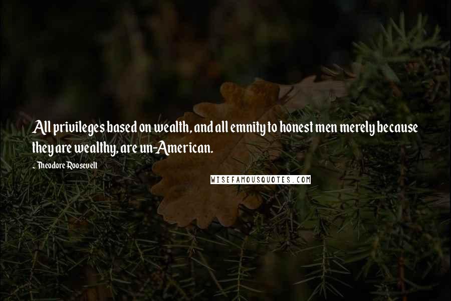 Theodore Roosevelt Quotes: All privileges based on wealth, and all emnity to honest men merely because they are wealthy, are un-American.