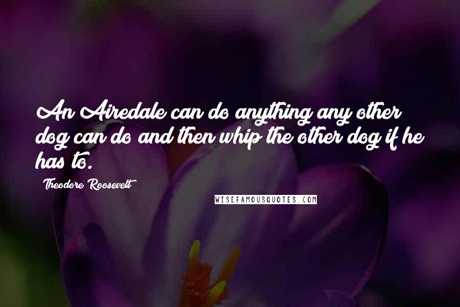 Theodore Roosevelt Quotes: An Airedale can do anything any other dog can do and then whip the other dog if he has to.