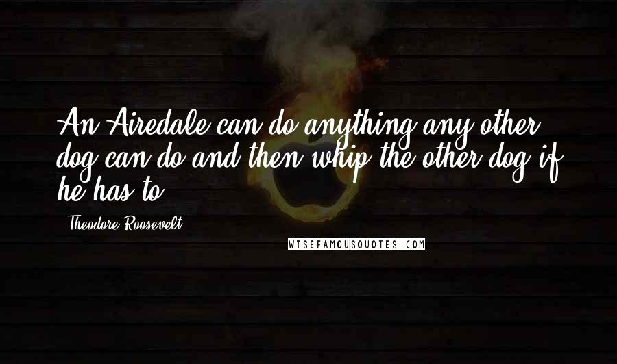 Theodore Roosevelt Quotes: An Airedale can do anything any other dog can do and then whip the other dog if he has to.