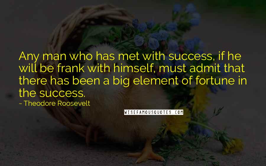 Theodore Roosevelt Quotes: Any man who has met with success, if he will be frank with himself, must admit that there has been a big element of fortune in the success.