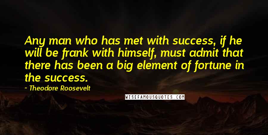Theodore Roosevelt Quotes: Any man who has met with success, if he will be frank with himself, must admit that there has been a big element of fortune in the success.