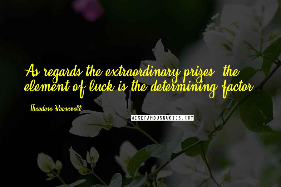 Theodore Roosevelt Quotes: As regards the extraordinary prizes, the element of luck is the determining factor.