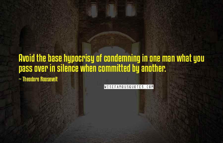 Theodore Roosevelt Quotes: Avoid the base hypocrisy of condemning in one man what you pass over in silence when committed by another.