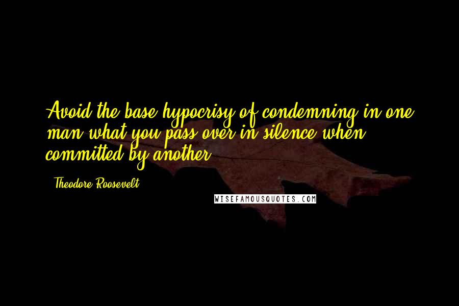 Theodore Roosevelt Quotes: Avoid the base hypocrisy of condemning in one man what you pass over in silence when committed by another.