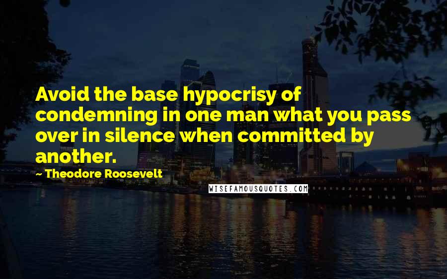 Theodore Roosevelt Quotes: Avoid the base hypocrisy of condemning in one man what you pass over in silence when committed by another.