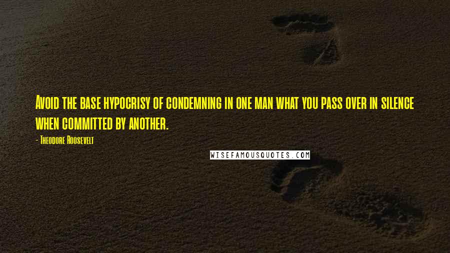 Theodore Roosevelt Quotes: Avoid the base hypocrisy of condemning in one man what you pass over in silence when committed by another.