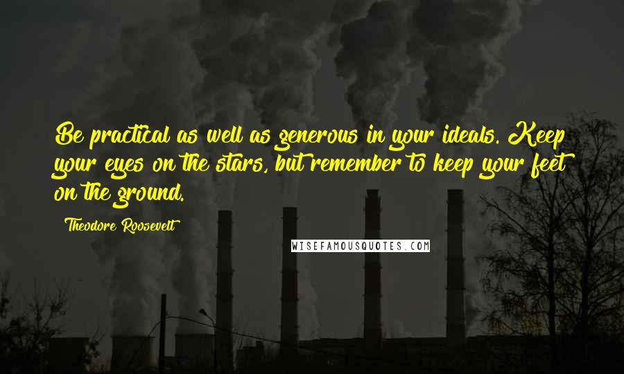 Theodore Roosevelt Quotes: Be practical as well as generous in your ideals. Keep your eyes on the stars, but remember to keep your feet on the ground.