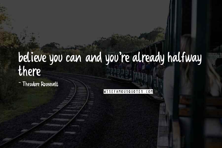 Theodore Roosevelt Quotes: believe you can and you're already halfway there