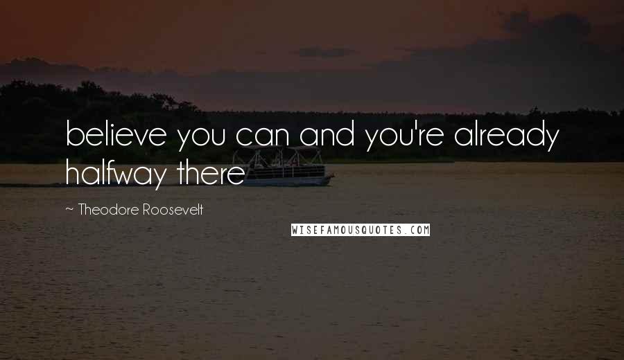 Theodore Roosevelt Quotes: believe you can and you're already halfway there