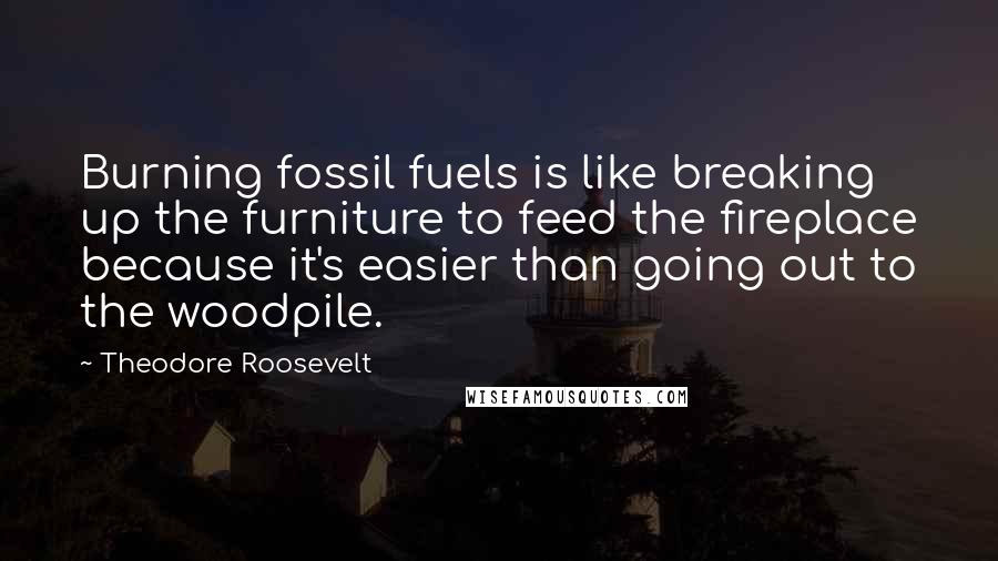 Theodore Roosevelt Quotes: Burning fossil fuels is like breaking up the furniture to feed the fireplace because it's easier than going out to the woodpile.