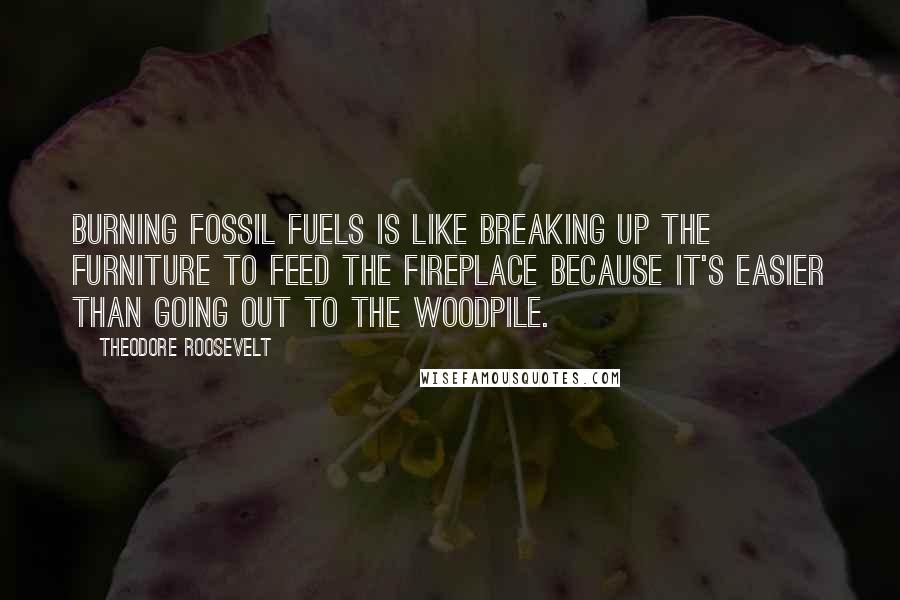 Theodore Roosevelt Quotes: Burning fossil fuels is like breaking up the furniture to feed the fireplace because it's easier than going out to the woodpile.