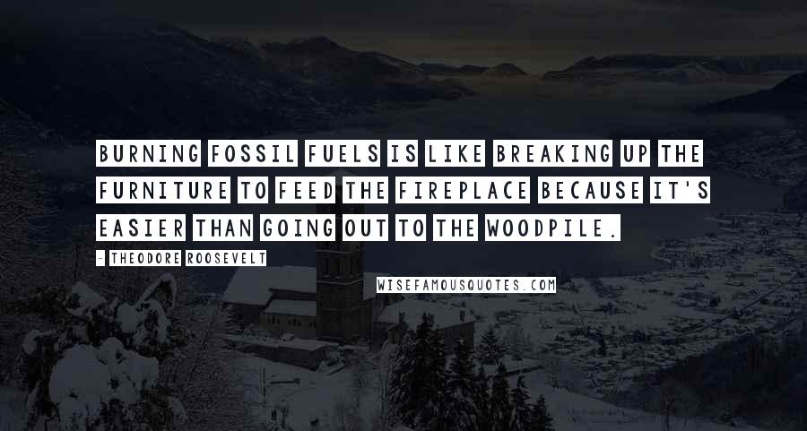 Theodore Roosevelt Quotes: Burning fossil fuels is like breaking up the furniture to feed the fireplace because it's easier than going out to the woodpile.