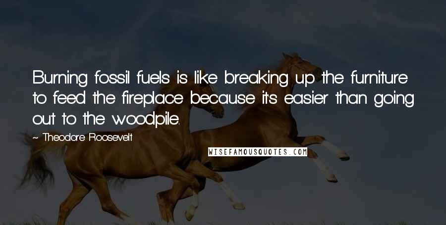 Theodore Roosevelt Quotes: Burning fossil fuels is like breaking up the furniture to feed the fireplace because it's easier than going out to the woodpile.
