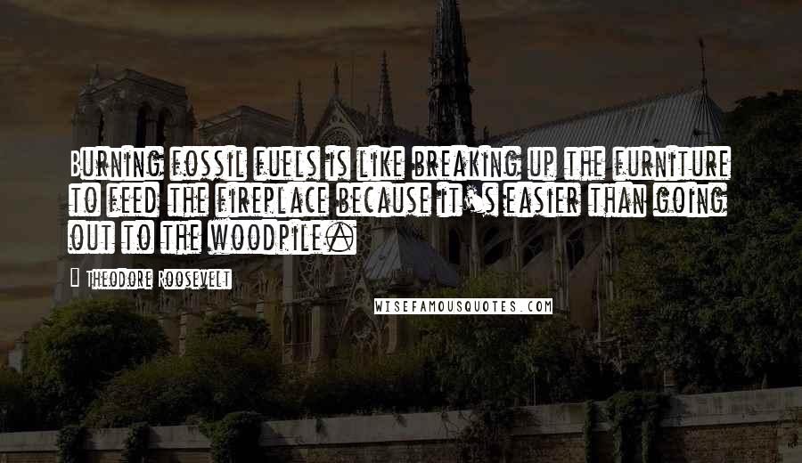 Theodore Roosevelt Quotes: Burning fossil fuels is like breaking up the furniture to feed the fireplace because it's easier than going out to the woodpile.