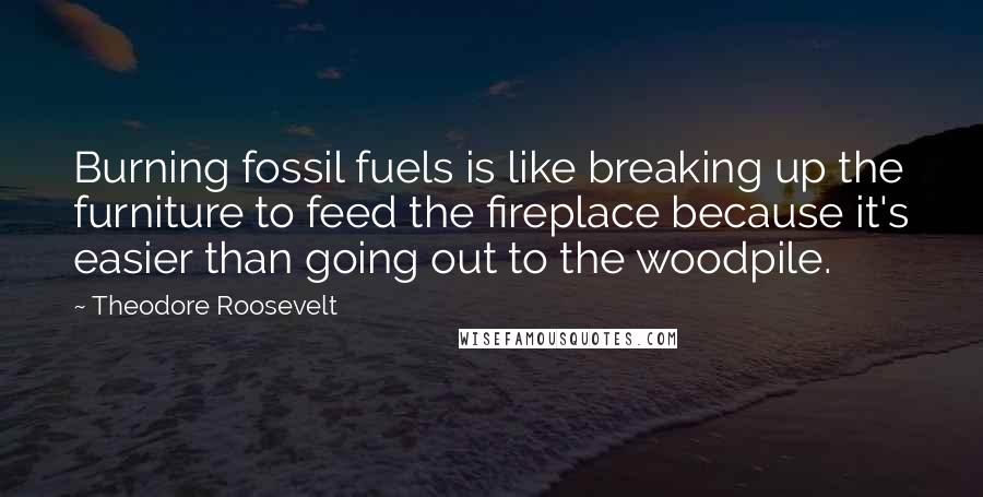 Theodore Roosevelt Quotes: Burning fossil fuels is like breaking up the furniture to feed the fireplace because it's easier than going out to the woodpile.