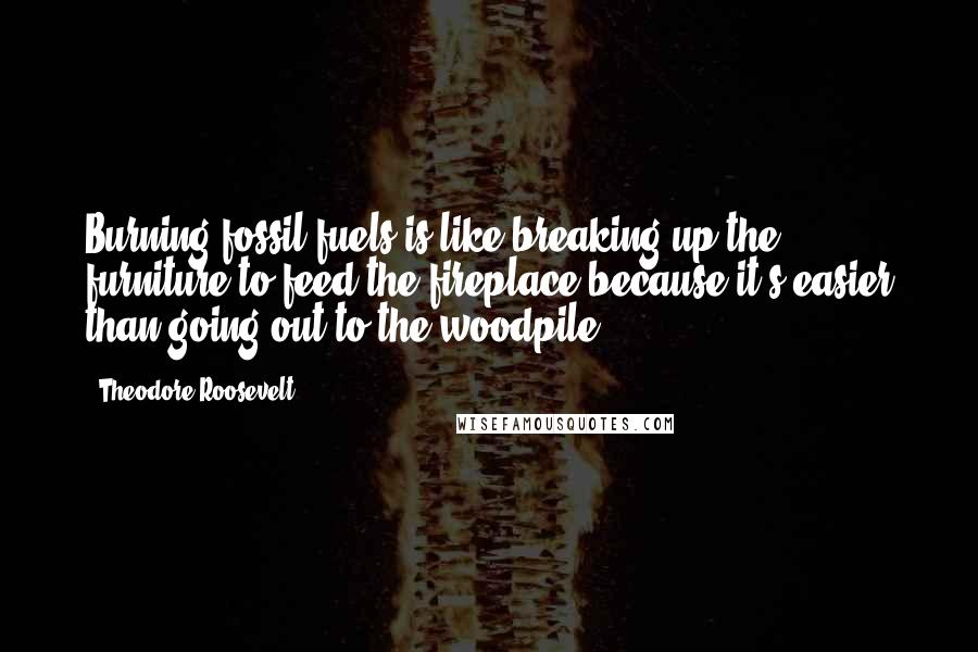 Theodore Roosevelt Quotes: Burning fossil fuels is like breaking up the furniture to feed the fireplace because it's easier than going out to the woodpile.