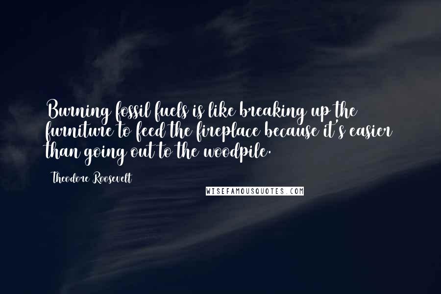 Theodore Roosevelt Quotes: Burning fossil fuels is like breaking up the furniture to feed the fireplace because it's easier than going out to the woodpile.