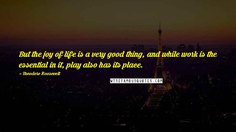 Theodore Roosevelt Quotes: But the joy of life is a very good thing, and while work is the essential in it, play also has its place.