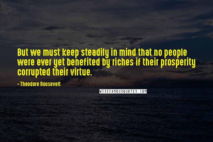 Theodore Roosevelt Quotes: But we must keep steadily in mind that no people were ever yet benefited by riches if their prosperity corrupted their virtue.