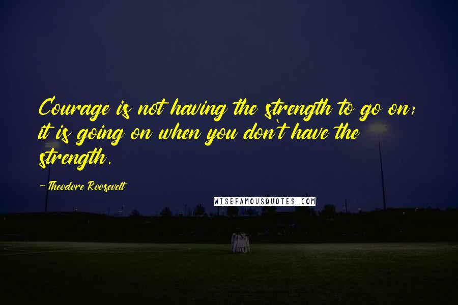 Theodore Roosevelt Quotes: Courage is not having the strength to go on; it is going on when you don't have the strength.