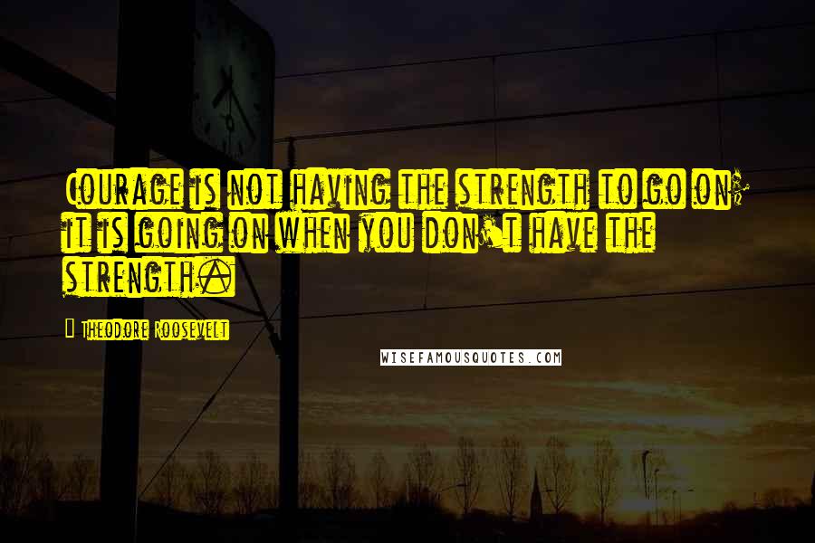 Theodore Roosevelt Quotes: Courage is not having the strength to go on; it is going on when you don't have the strength.