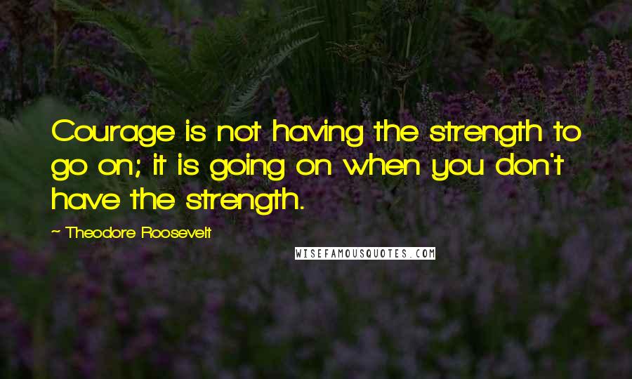 Theodore Roosevelt Quotes: Courage is not having the strength to go on; it is going on when you don't have the strength.
