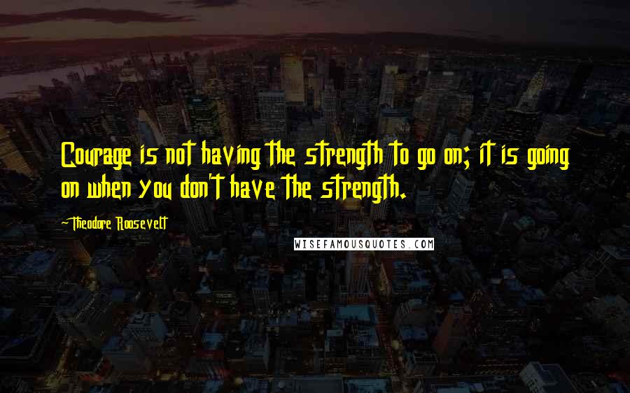 Theodore Roosevelt Quotes: Courage is not having the strength to go on; it is going on when you don't have the strength.