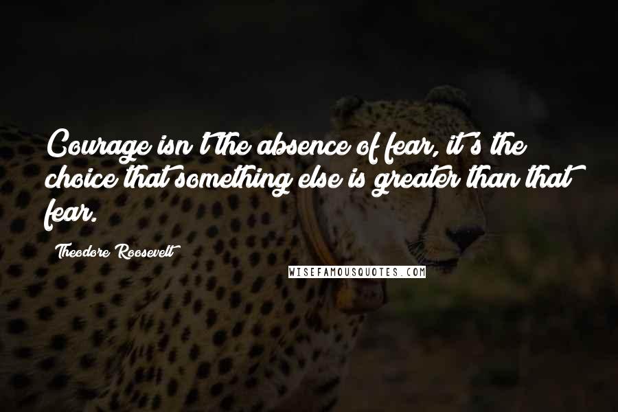 Theodore Roosevelt Quotes: Courage isn't the absence of fear, it's the choice that something else is greater than that fear.