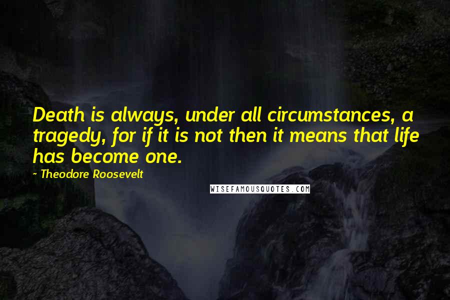 Theodore Roosevelt Quotes: Death is always, under all circumstances, a tragedy, for if it is not then it means that life has become one.