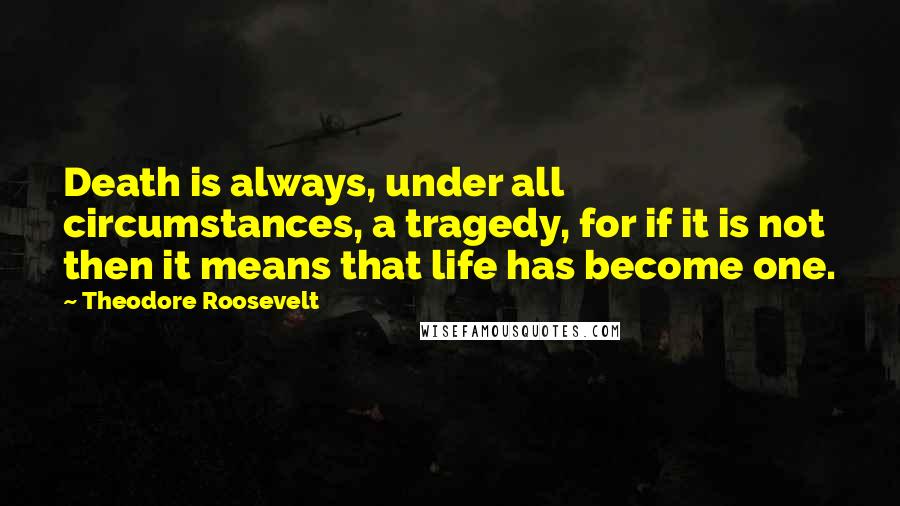 Theodore Roosevelt Quotes: Death is always, under all circumstances, a tragedy, for if it is not then it means that life has become one.