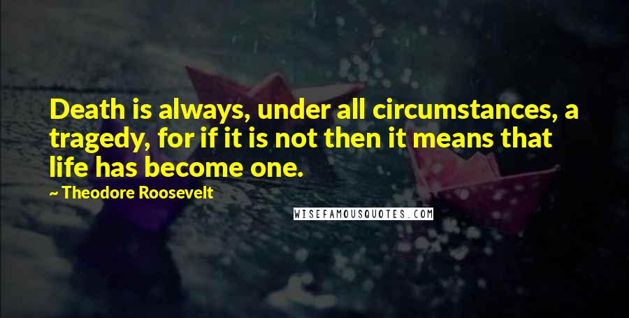 Theodore Roosevelt Quotes: Death is always, under all circumstances, a tragedy, for if it is not then it means that life has become one.