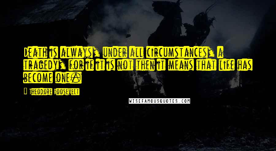 Theodore Roosevelt Quotes: Death is always, under all circumstances, a tragedy, for if it is not then it means that life has become one.