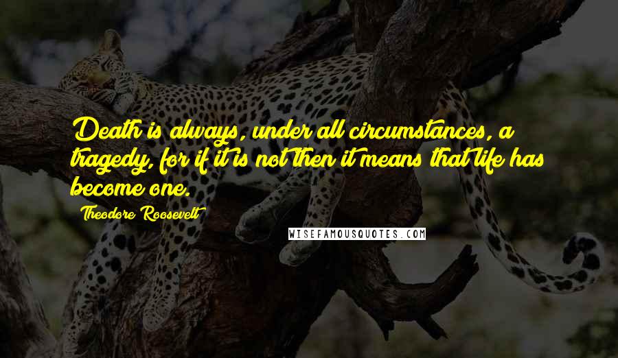 Theodore Roosevelt Quotes: Death is always, under all circumstances, a tragedy, for if it is not then it means that life has become one.
