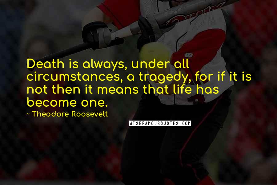 Theodore Roosevelt Quotes: Death is always, under all circumstances, a tragedy, for if it is not then it means that life has become one.