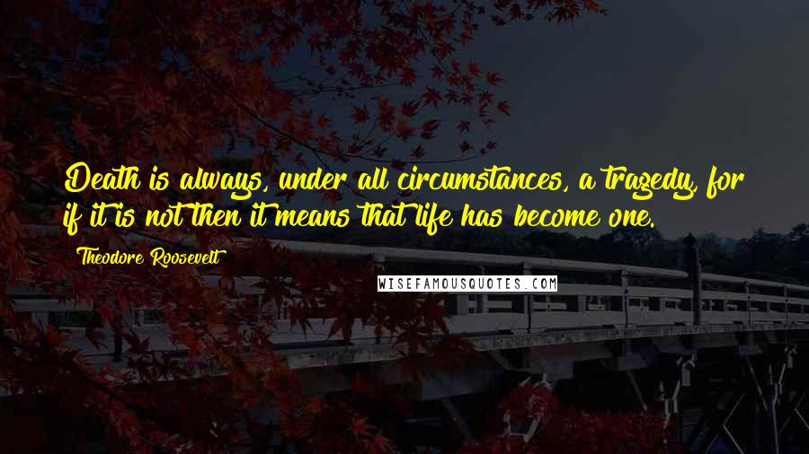 Theodore Roosevelt Quotes: Death is always, under all circumstances, a tragedy, for if it is not then it means that life has become one.