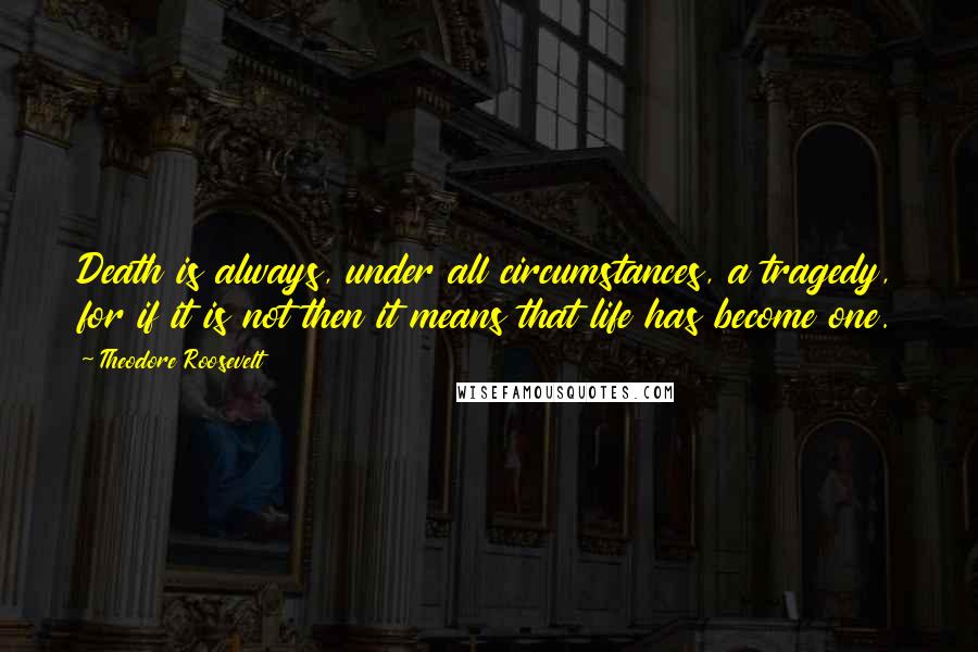 Theodore Roosevelt Quotes: Death is always, under all circumstances, a tragedy, for if it is not then it means that life has become one.