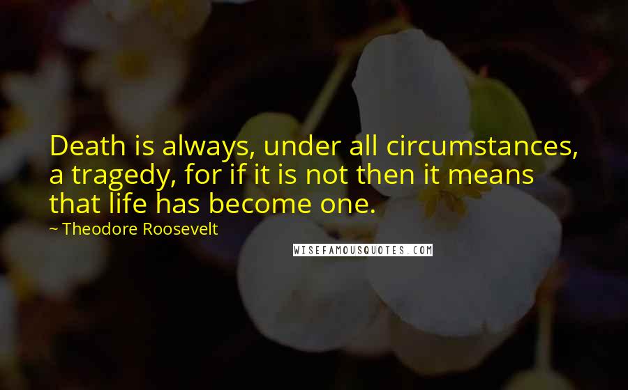 Theodore Roosevelt Quotes: Death is always, under all circumstances, a tragedy, for if it is not then it means that life has become one.