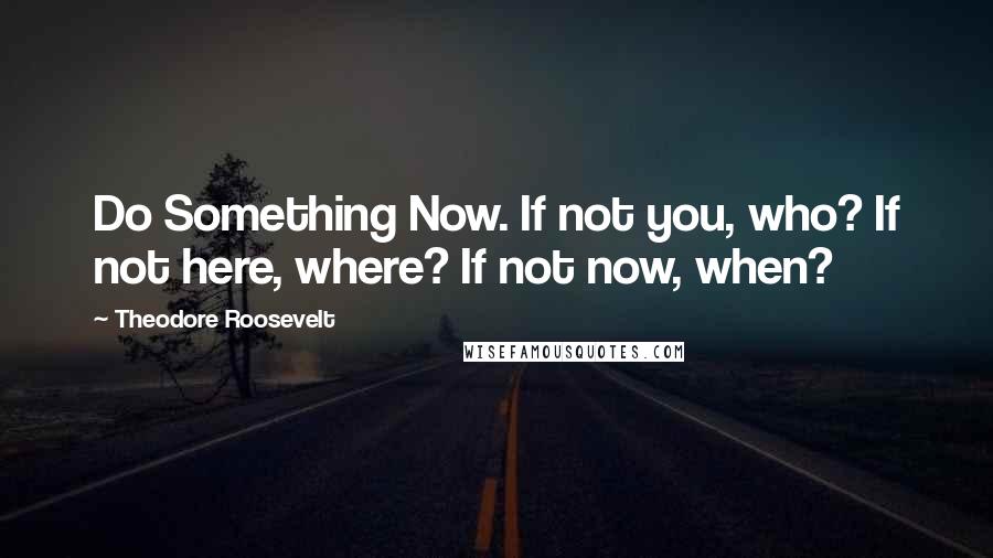 Theodore Roosevelt Quotes: Do Something Now. If not you, who? If not here, where? If not now, when?