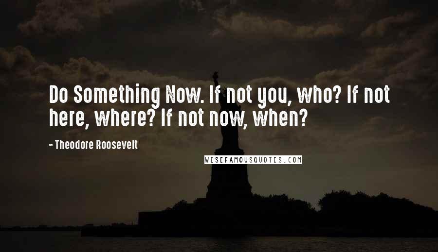 Theodore Roosevelt Quotes: Do Something Now. If not you, who? If not here, where? If not now, when?