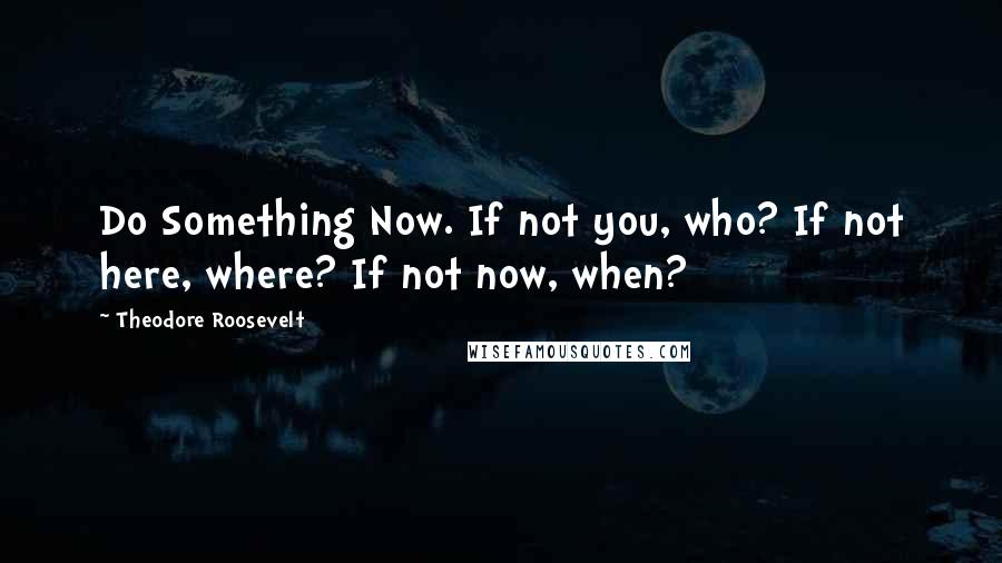 Theodore Roosevelt Quotes: Do Something Now. If not you, who? If not here, where? If not now, when?