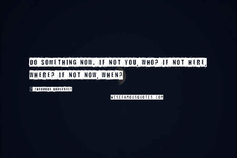 Theodore Roosevelt Quotes: Do Something Now. If not you, who? If not here, where? If not now, when?