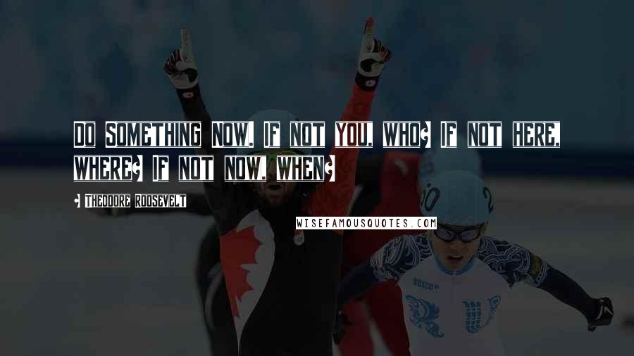Theodore Roosevelt Quotes: Do Something Now. If not you, who? If not here, where? If not now, when?