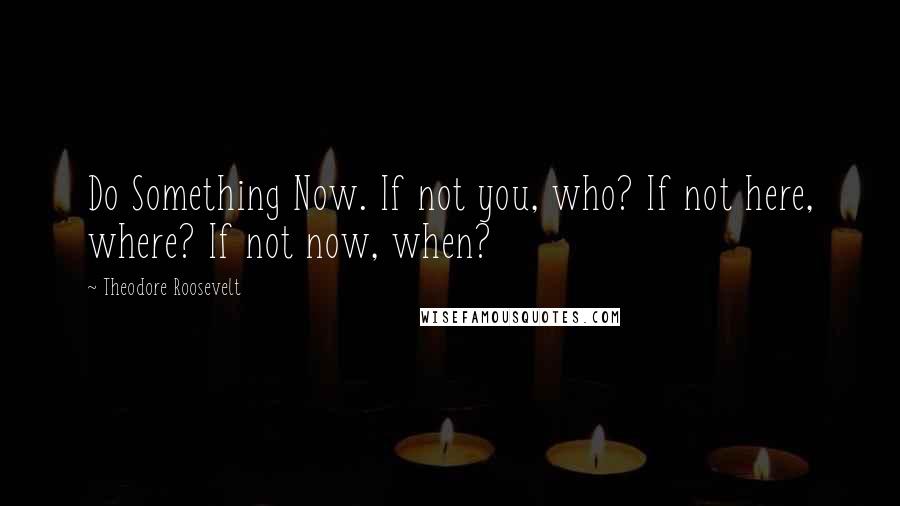 Theodore Roosevelt Quotes: Do Something Now. If not you, who? If not here, where? If not now, when?