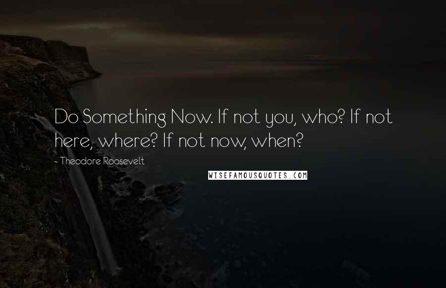 Theodore Roosevelt Quotes: Do Something Now. If not you, who? If not here, where? If not now, when?