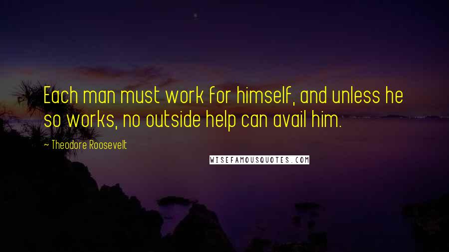 Theodore Roosevelt Quotes: Each man must work for himself, and unless he so works, no outside help can avail him.